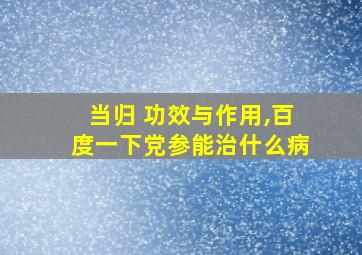 当归 功效与作用,百度一下党参能治什么病